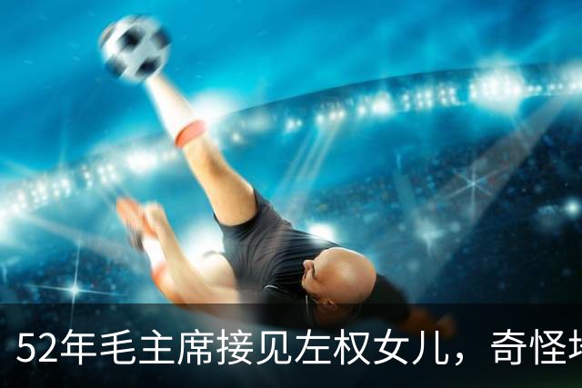 52年毛主席接见左权女儿，奇怪地问：你的名字为什么是太北？